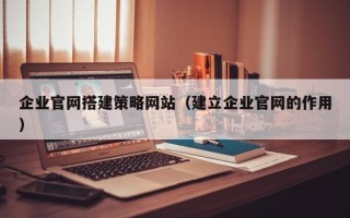 三门峡企业官网搭建策略网站（建立企业官网的作用）