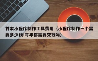三门峡甘肃小程序制作工具费用（小程序制作一个需要多少钱!每年都需要交钱吗）