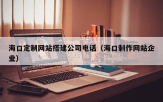 三门峡海口定制网站搭建公司电话（海口制作网站企业）