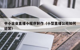 三门峡中小企业直播小程序制作（小型直播公司如何运营）