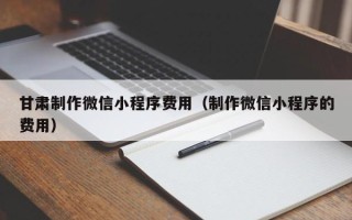 三门峡甘肃制作微信小程序费用（制作微信小程序的费用）