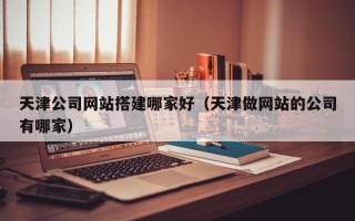 三门峡天津公司网站搭建哪家好（天津做网站的公司有哪家）