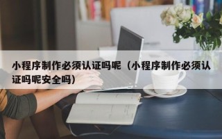 三门峡小程序制作必须认证吗呢（小程序制作必须认证吗呢安全吗）