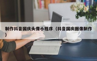 三门峡制作抖音国庆头像小程序（抖音国庆图像制作）