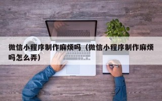三门峡微信小程序制作麻烦吗（微信小程序制作麻烦吗怎么弄）