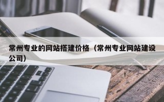 三门峡常州专业的网站搭建价格（常州专业网站建设公司）
