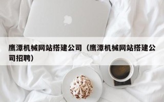 三门峡鹰潭机械网站搭建公司（鹰潭机械网站搭建公司招聘）