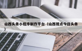 三门峡山西头条小程序制作平台（山西视点今日头条）